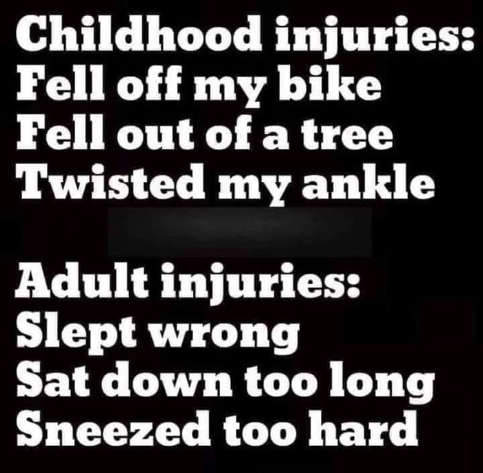 Childhood injuries Fell off my bike Fell out of a tree Twisted my ankle Adult injuries Slept wrong Sat down too long Sneezed too hard