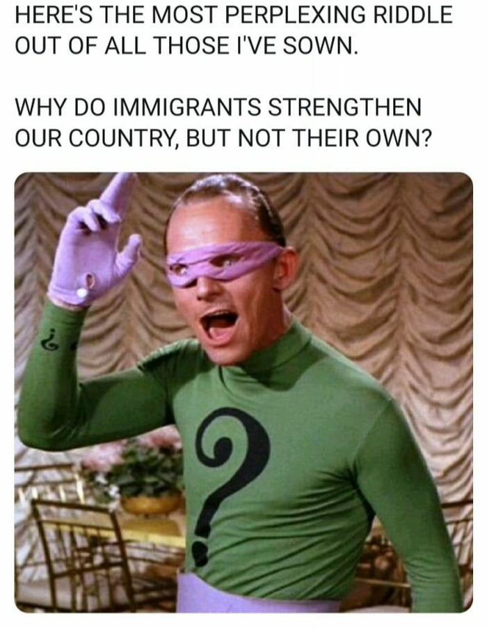 HERES THE MOST PERPLEXING RIDDLE OUT OF ALL THOSE IVE SOWN WHY DO IMMIGRANTS STRENGTHEN OUR COUNTRY BUT NOT THEIR OWN