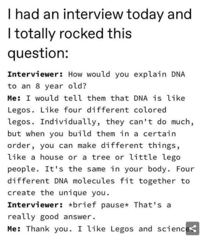 had an interview today and totally rocked this question Interviewer How would you explain DNA to an 8 year old Me I would tell them that DNA is like Legos Like four different colored legos Individually they cant do much but when you build them in a certain order you can make different things like a house or a tree or little lego people Its the same in your body Four different DNA molecules fit tog