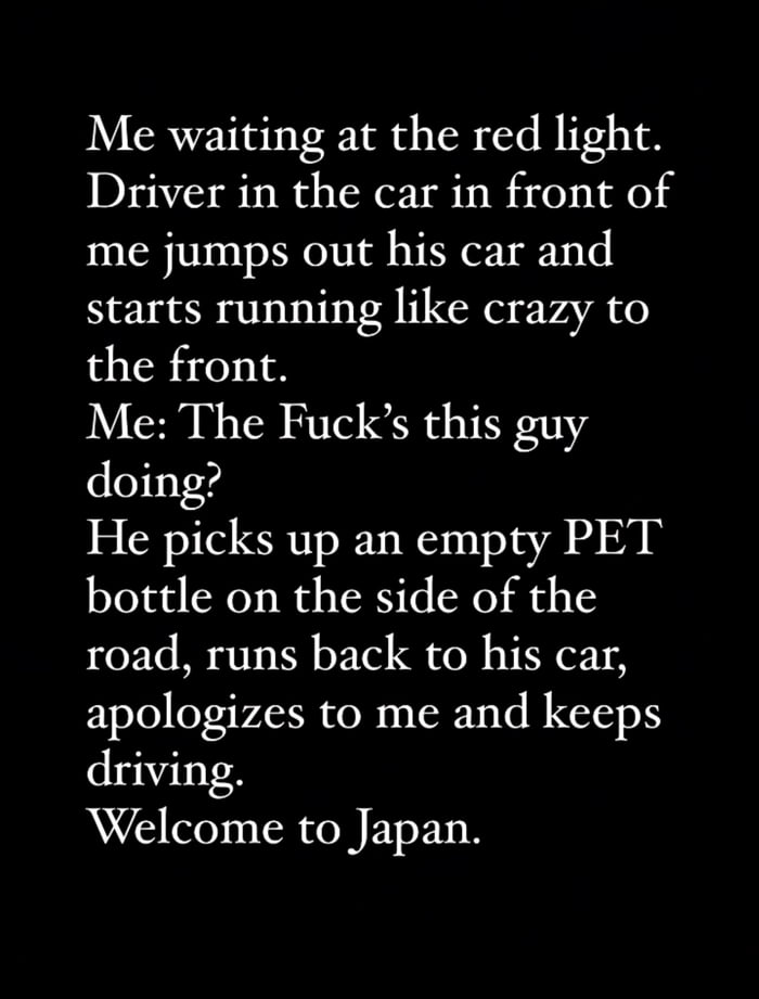 Me waiting at the red light Driver in the car in front of me jumps out his car and starts running like crazy to the front Me The Fucks this guy doing He picks up an empty PET bottle on the side of the road runs back to his car apologizes to me and keeps driving Welcome to Japan