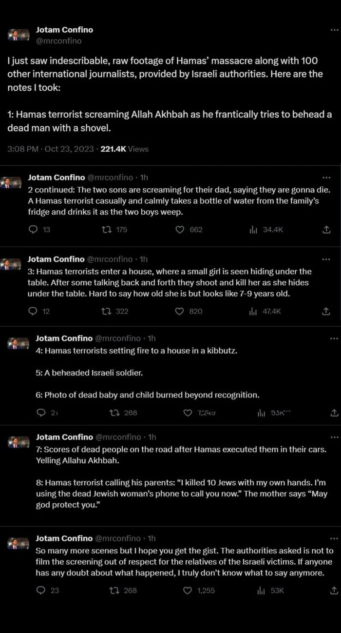 P 1just saw indescribable raw footage of Hamas massacre along with 100 otherintemational journalists provided by Israeli authorities Here are the notes took Hamas terrorist screaming Allah Akhbah as he frantically tries to behead a dead man with a shovel 08PN Oct 29 2023 224K Vi Gy Jotam Confino 1o 11 2 continued The two sons are screaming for their dad saying they are gonna die AHamas terrorst ca