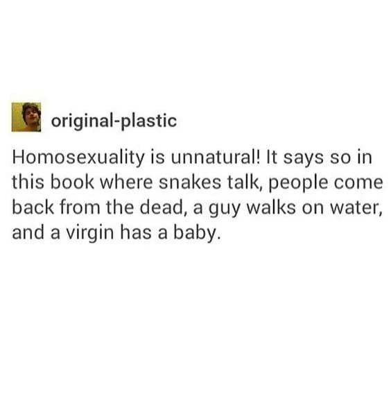 original plastic Homosexuality is unnatural It says so in this book where snakes talk people come back from the dead a guy walks on water and a virgin has a baby