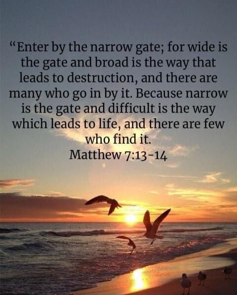 Enter by the narrow gate; for wide is the gate and broad is the way that leads to destruction, and there are many who go in by it. Because narrow is the gate and difficult is the way which leads to life, and there are few who find it. Matthew 7:13-14