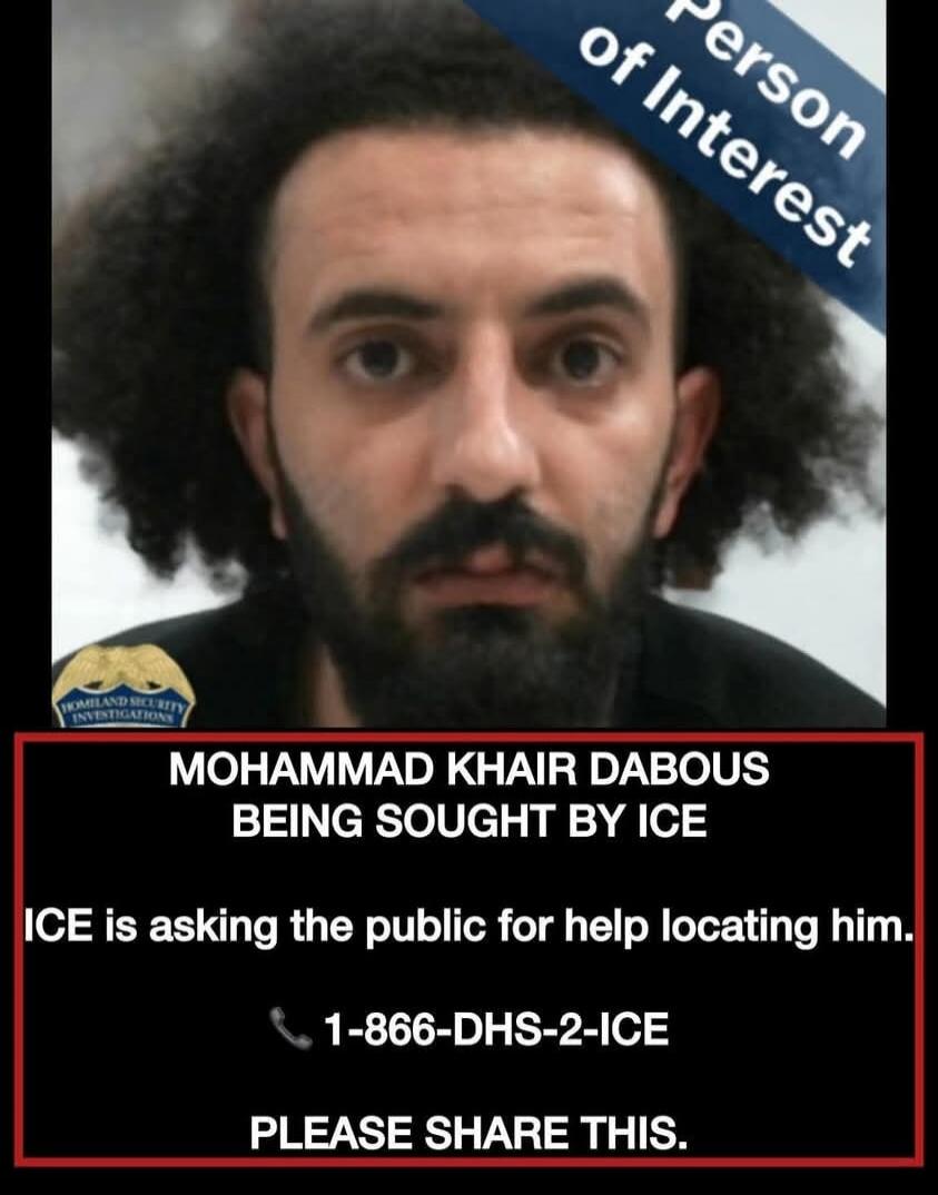 Person of Interest. Homeland Security Investigations. MOHAMMAD KHAIR DABOUS BEING SOUGHT BY ICE. ICE is asking the public for help locating him. 1-866-DHS-2-ICE. PLEASE SHARE THIS.