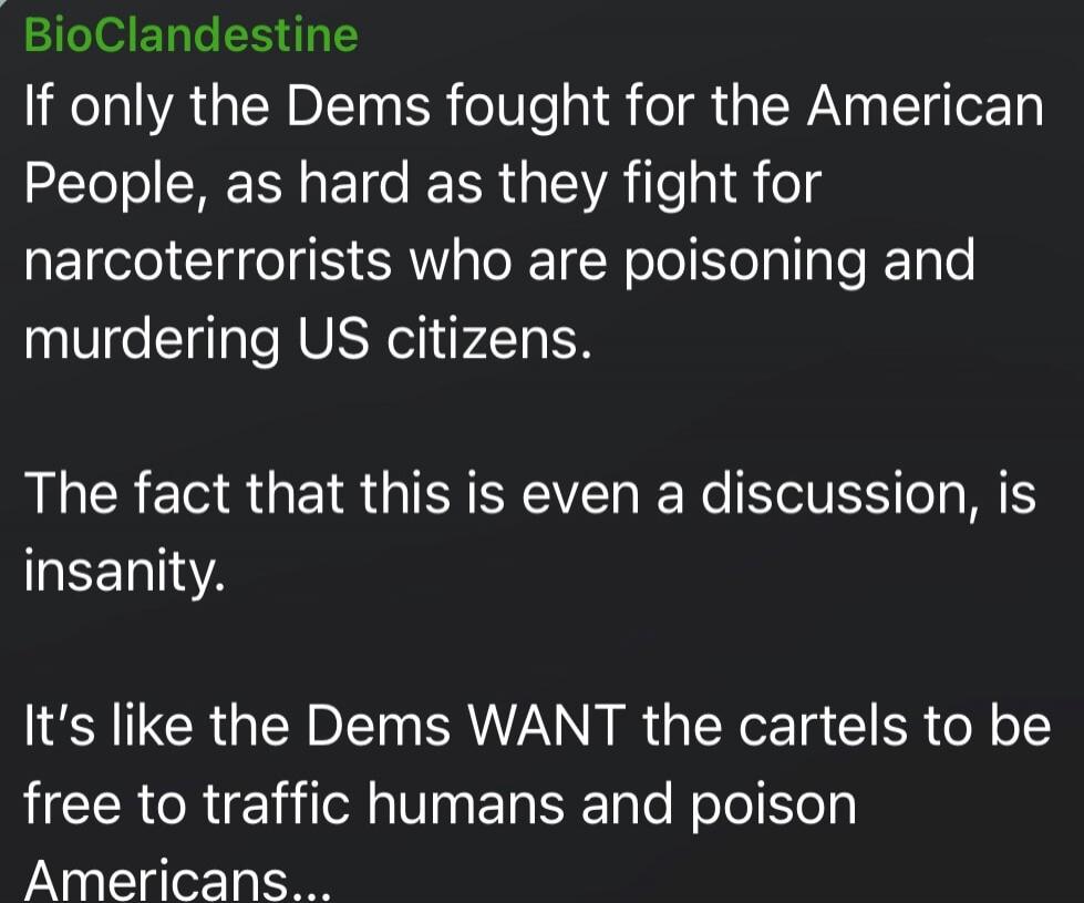 BioClandestine
If only the Dems fought for the American People, as hard as they fight for narcoterrorists who are poisoning and murdering US citizens.

The fact that this is even a discussion, is insanity.

It's like the Dems WANT the cartels to be free to traffic humans and poison Americans...