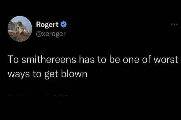 Rogert @xeroger To smithereens has to be one of worst ways to get blown