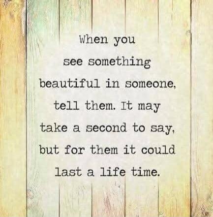 When you see something beautiful in someone, tell them. It may take a second to say, but for them it could last a life time.