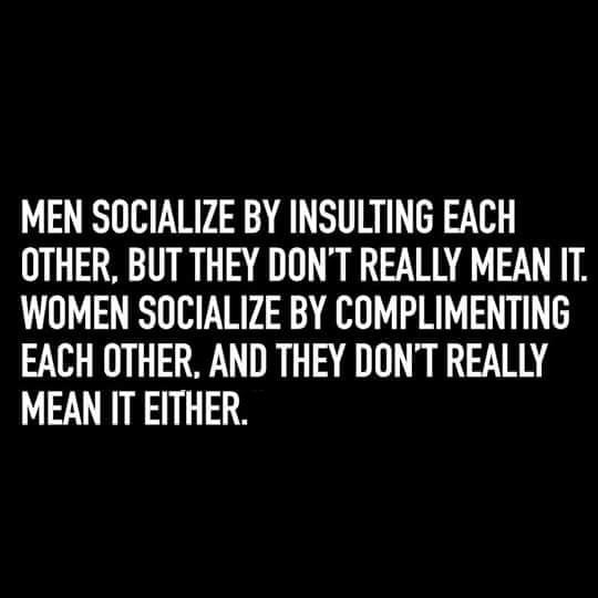 MEN SOCIALIZE BY INSULTING EACH OTHER BUT THEY DONT REALLY MEAN IT WOMEN SOCIALIZE BY COMPLIMENTING EACH OTHER AND THEY DONT REALLY MEAN IT EITHER