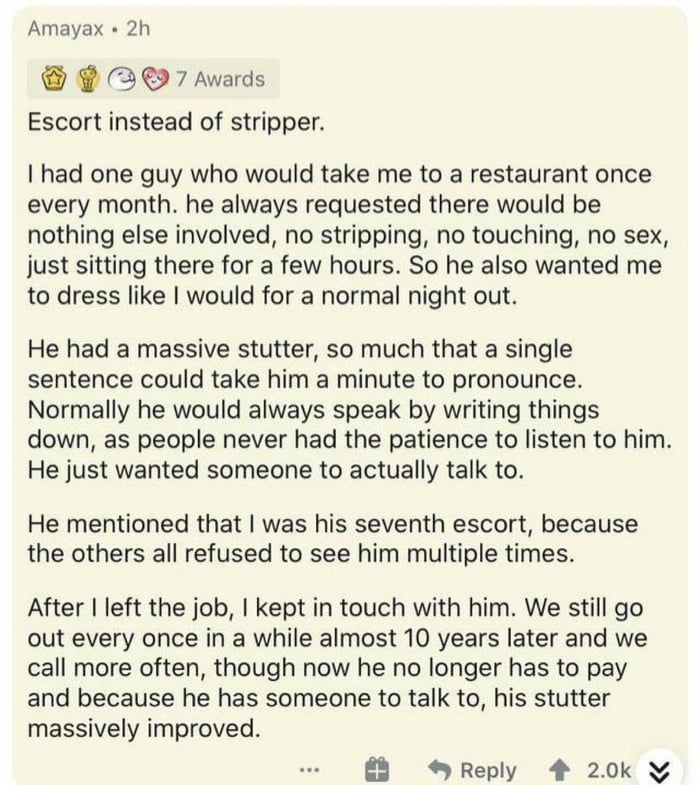 Amayax 2h 2 7 Awards Escort instead of stripper had one guy who would take me to a restaurant once every month he always requested there would be nothing else involved no stripping no touching no sex just sitting there for a few hours So he also wanted me to dress like would for a normal night out He had a massive stutter so much that a single sentence could take him a minute to pronounce Normally