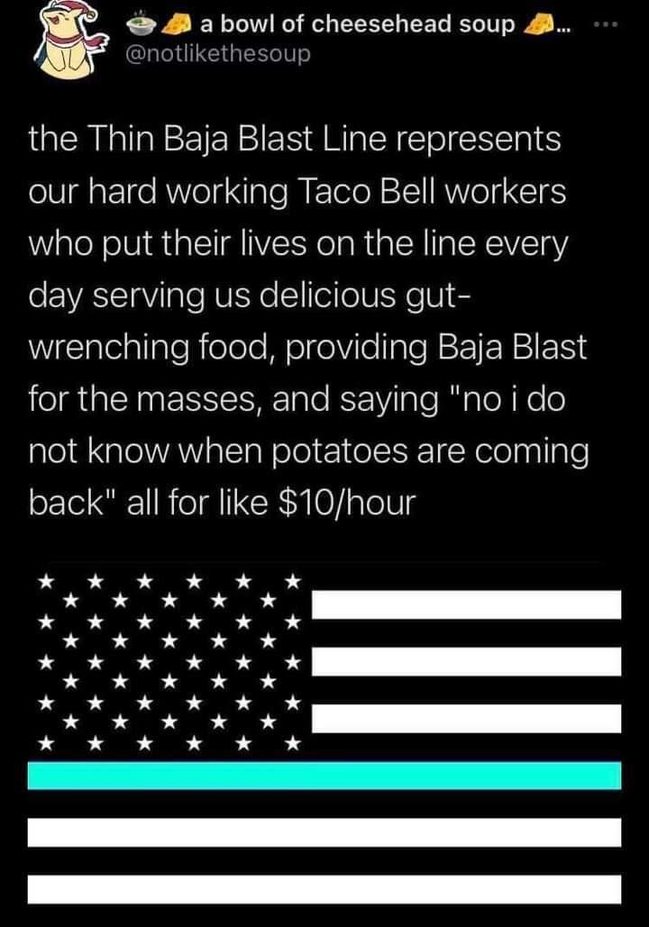 M abowl of cheesehead soup notlikethesoup the Thin Baja Blast Line represents our hard working Taco Bell workers who put their lives on the line every o EASSTaViTale RUISYo 1 eieWISKe V e WigcialeallaleRielele Mol gelVilellale NN o il NS Ta le K 1ViTa e R a Tol Ko o not know when potatoes are coming back all for like 10hour