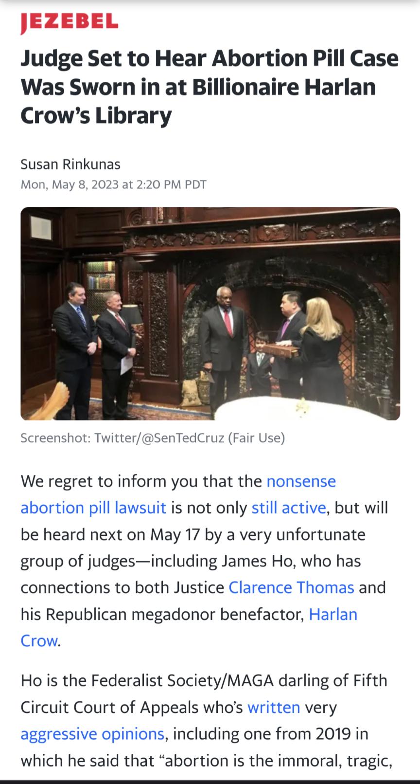 Judge Set to Hear Abortion Pill Case Was Sworn in at Billionaire Harlan Crows Library Susan Rinkunas Mon May 8 2023 at 220 PM PDT Screenshot TwitterSenTedCruz Fair Use We regret to inform you that the nonsense abortion pill lawsuit is not only still active but will be heard next on May 17 by a very unfortunate group of judgesincluding James Ho who has connections to both Justice Clarence Thomas an