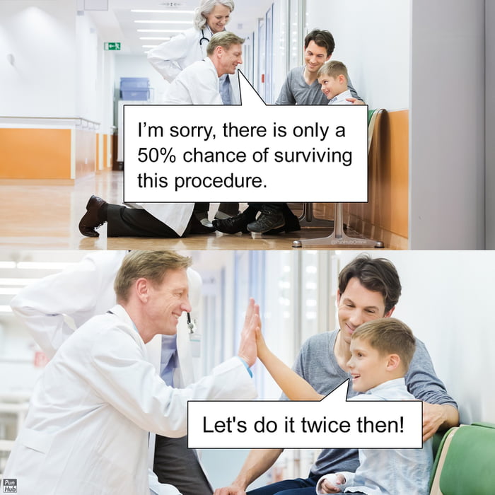 I'm sorry, there is only a 50% chance of surviving this procedure.\nLet's do it twice then!