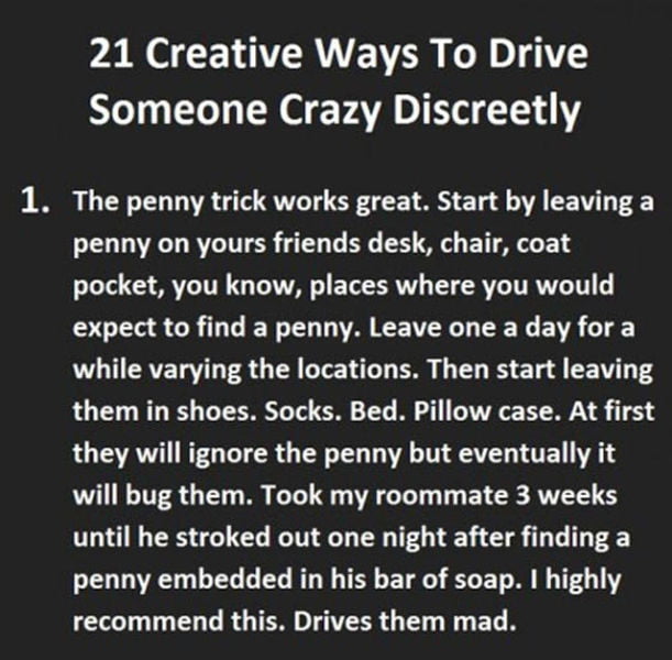 21 Creative Ways To Drive Someone Crazy Discreetly 1. The penny trick works great. Start by leaving a penny on yours friends desk, chair, coat pocket, you know, places where you would expect to find a penny. Leave one a day for a while varying the locations. Then start leaving them in shoes. Socks. Bed. Pillow case. At first they will ignore the pe