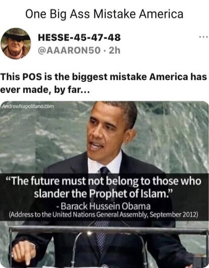 One Big Ass Mistake America
HESSE-45-47-48
@AAARON50 · 2h
This POS is the biggest mistake America has ever made, by far...

“The future must not belong to those who slander the Prophet of Islam.”
- Barack Hussein Obama
(Address to the United Nations General Assembly, September 2012)