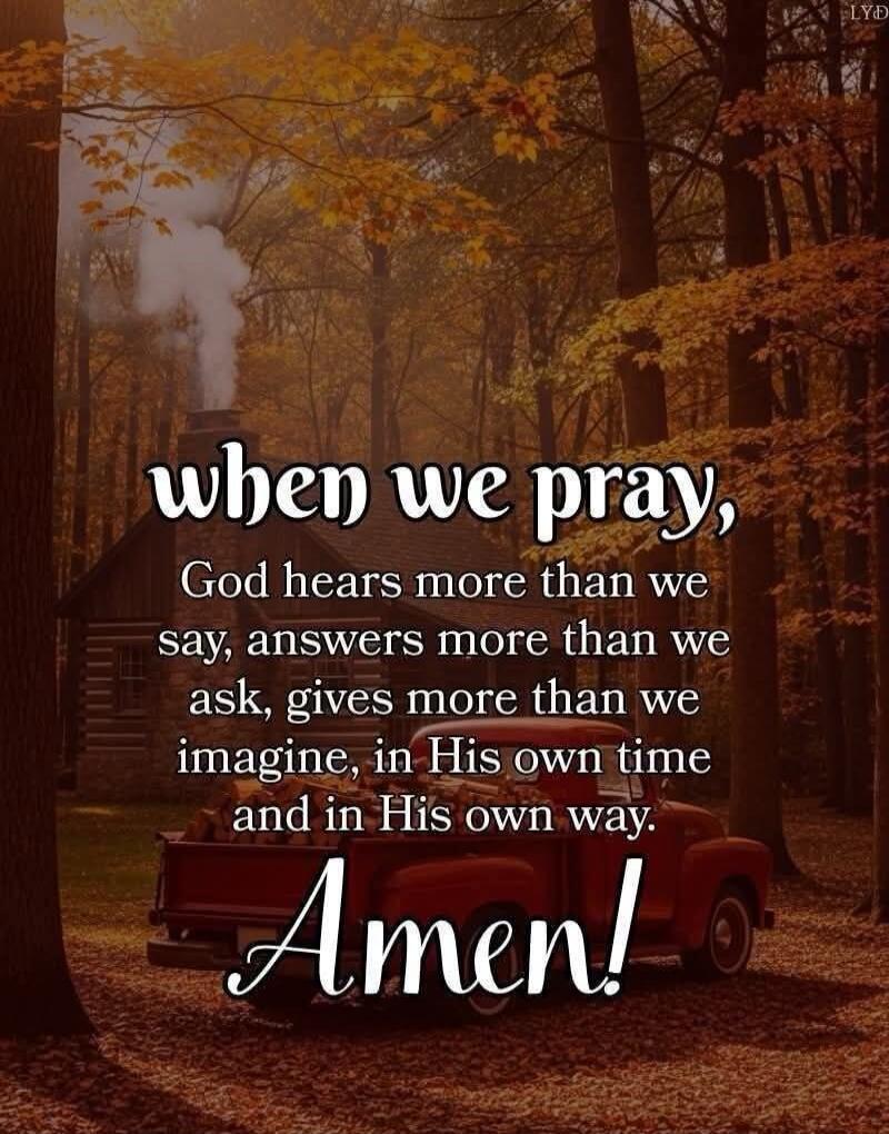 when we pray, God hears more than we say, answers more than we ask, gives more than we imagine, in His own time and in His own way. Amen!
