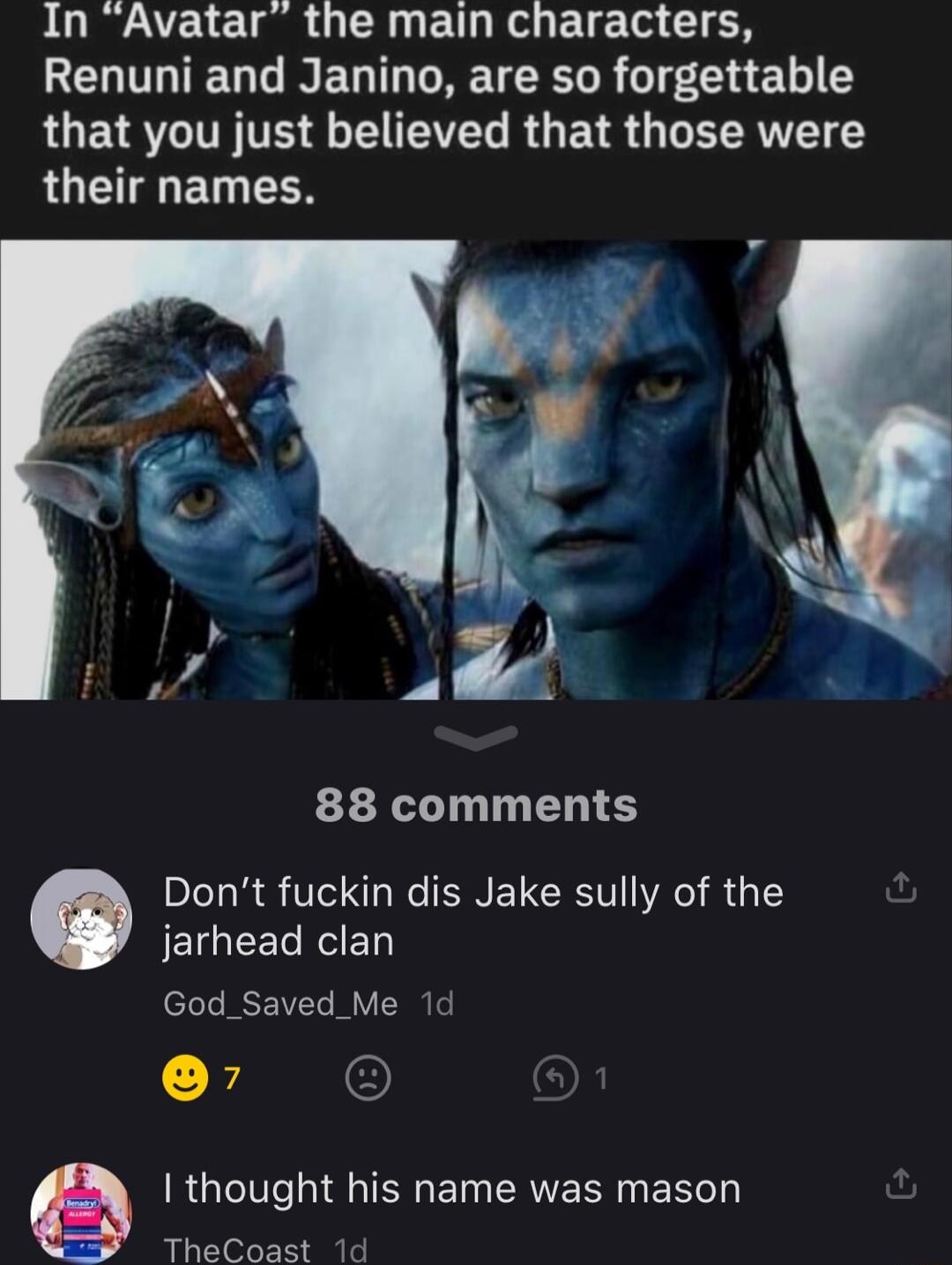 In Avatar the main characters Renuni and Janino are so forgettable RUETRCIT TS T VN R G ETR G R NTET LU ET LR 88 comments Dont fuckin dis Jake sully of the JEIGEEREETY God_Saved_Me 1d e Q thought his name was mason TheCoast 1d