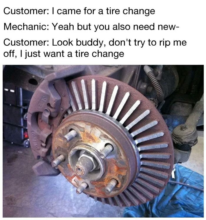 Customer came for a tire change Mechanic Yeah but you also need new Customer Look buddy dont try to rip me off just want a tire change