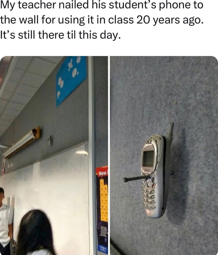 My teacher nailed his students phone to he wall for using it in class 20 years ago Its still there til this day