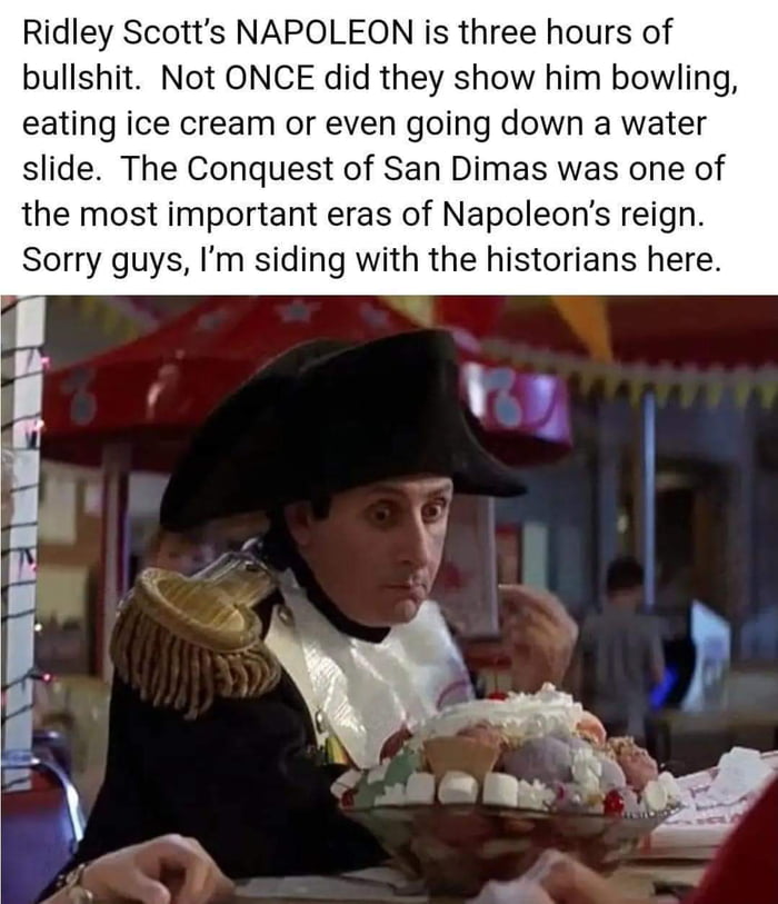Ridley Scotts NAPOLEON is three hours of bullshit Not ONCE did they show him bowling eating ice cream or even going down a water slide The Conquest of San Dimas was one of the most important eras of Napoleons reign Sorry guys Im siding with the historians here