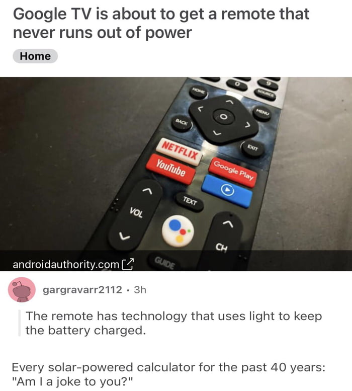 Google TV is about to get a remote that never runs out of power Home D gargravarr2112 3h The remote has technology that uses light to keep the battery charged Every solar powered calculator for the past 40 years Am a joke to you