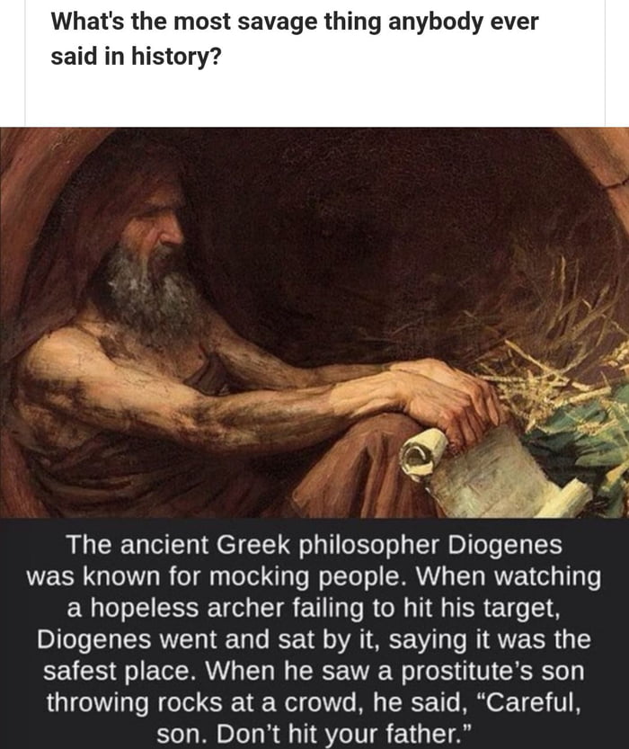 Whats the most savage thing anybody ever said in history The ancient Greek philosopher Diogenes WE SR GQLeIY oI o gy ToTel lo l o TTe o SRR LTy RUVEEN ol TTa o ER T ST TR EU T s RN I A ER Diogenes went and sat by it saying it was the CEACE o ETEMRANY T W PR N We T o1 1 F CRSRSTey throwing rocks at a crowd he said Careful son Dont hit your father