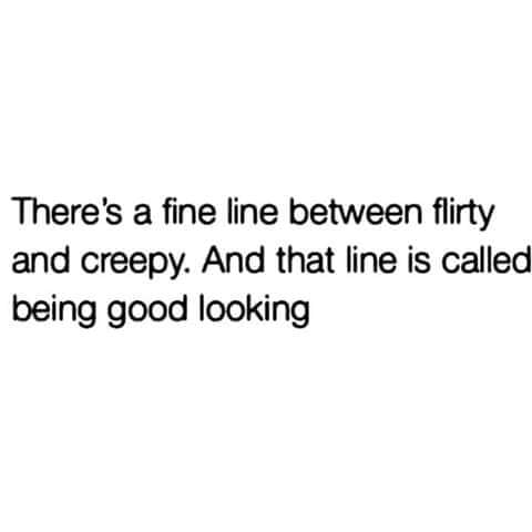 Theres a fine line between flirty and creepy And that line is called being good looking