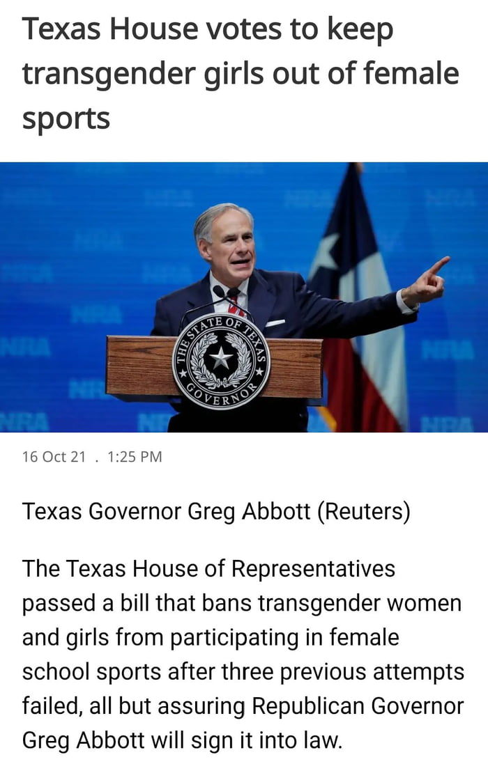 Texas House votes to keep transgender girls out of female sports 16 Oct 21 125PM Texas Governor Greg Abbott Reuters The Texas House of Representatives passed a bill that bans transgender women and girls from participating in female school sports after three previous attempts failed all but assuring Republican Governor Greg Abbott will sign it into law