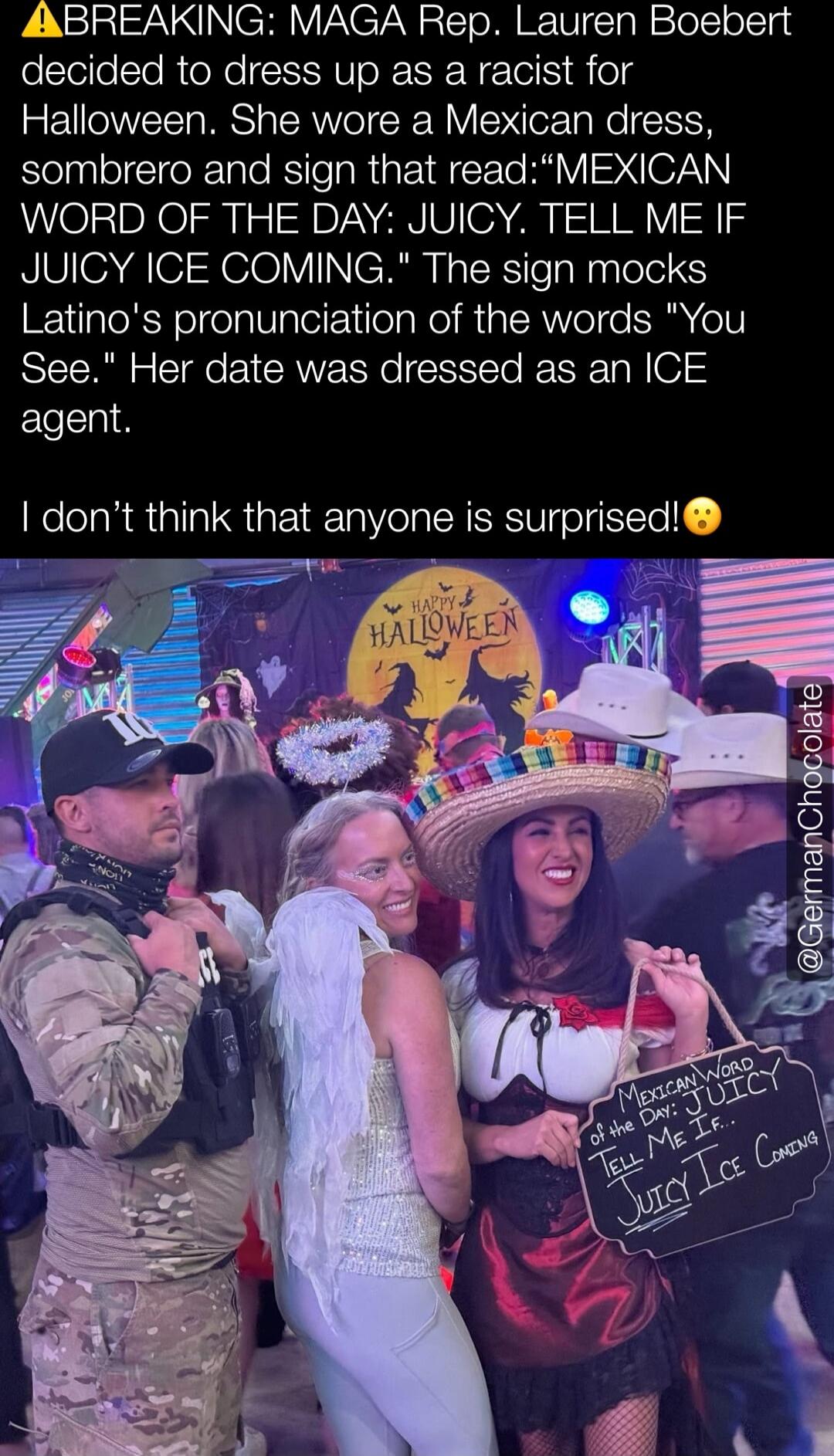 ⚠ BREAKING: MAGA Rep. Lauren Boebert decided to dress up as a racist for Halloween. She wore a Mexican dress, sombrero and sign that read: “MEXICAN WORD OF THE DAY: JUICY. TELL ME IF JUICY ICE COMING.” The sign mocks Latino's pronunciation of the words “You See.” Her date was dressed as an ICE agent. I don’t think that anyone is surprised! 😯