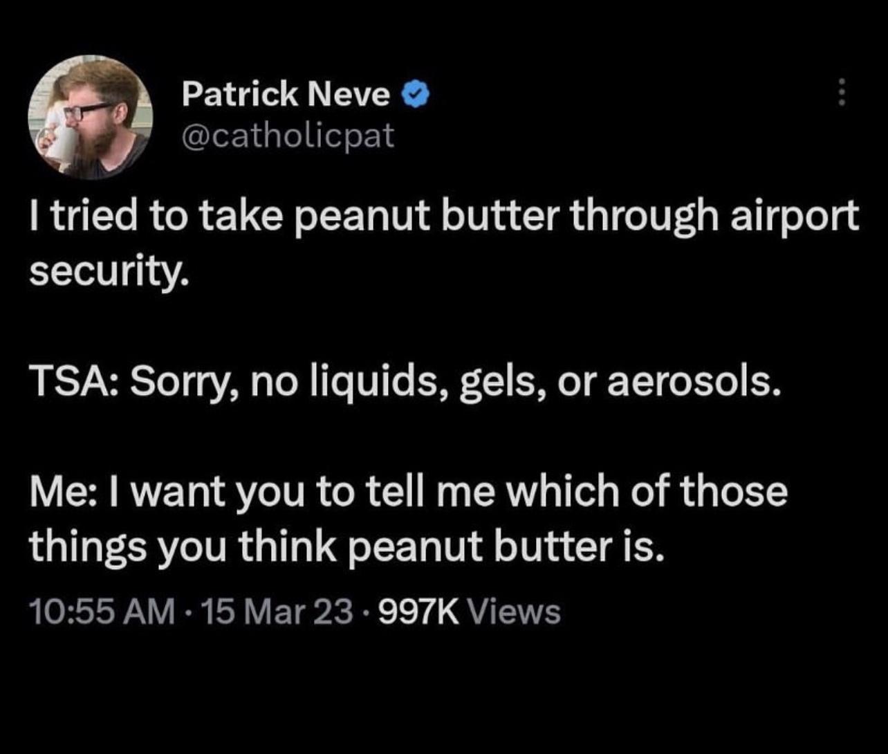 Patrick Neve catholicpat tried to take peanut butter through airport security TSA Sorry no liquids gels or aerosols Me want you to tell me which of those things you think peanut butter is 1055 AM 15 Mar 23 997K Views