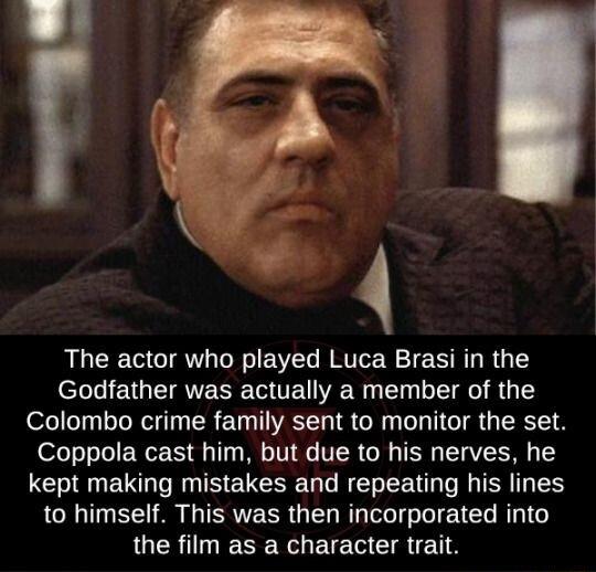 The actor who played Luca Brasi in the Godfather was actually a member of the Colombo crime family sent to monitor the set Coppola cast him but due to his nerves he kept making mistakes and repeating his lines to himself This was then incorporated into the film as a character trait