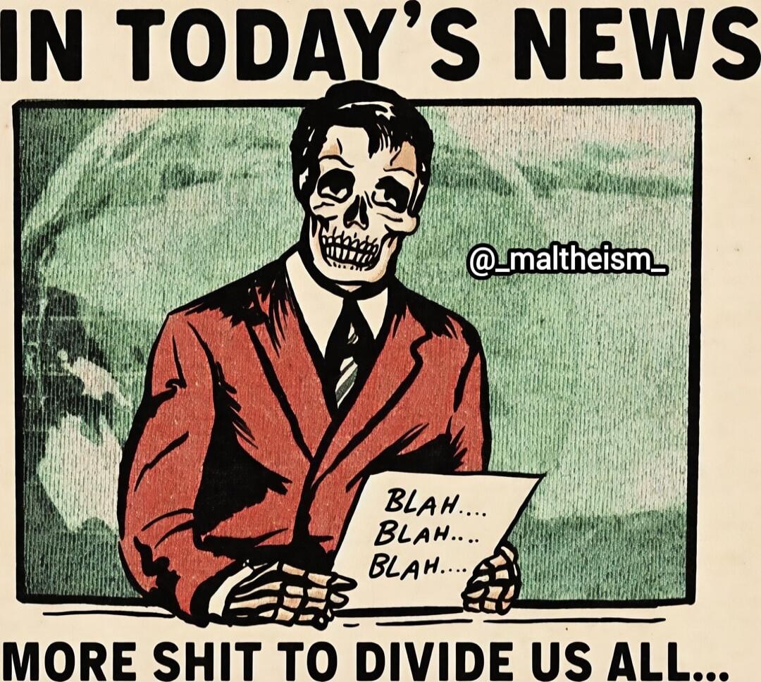 IN TODAY'S NEWS
BLAH... BLAH... BLAH...
MORE SHIT TO DIVIDE US ALL...
@_maltheism_