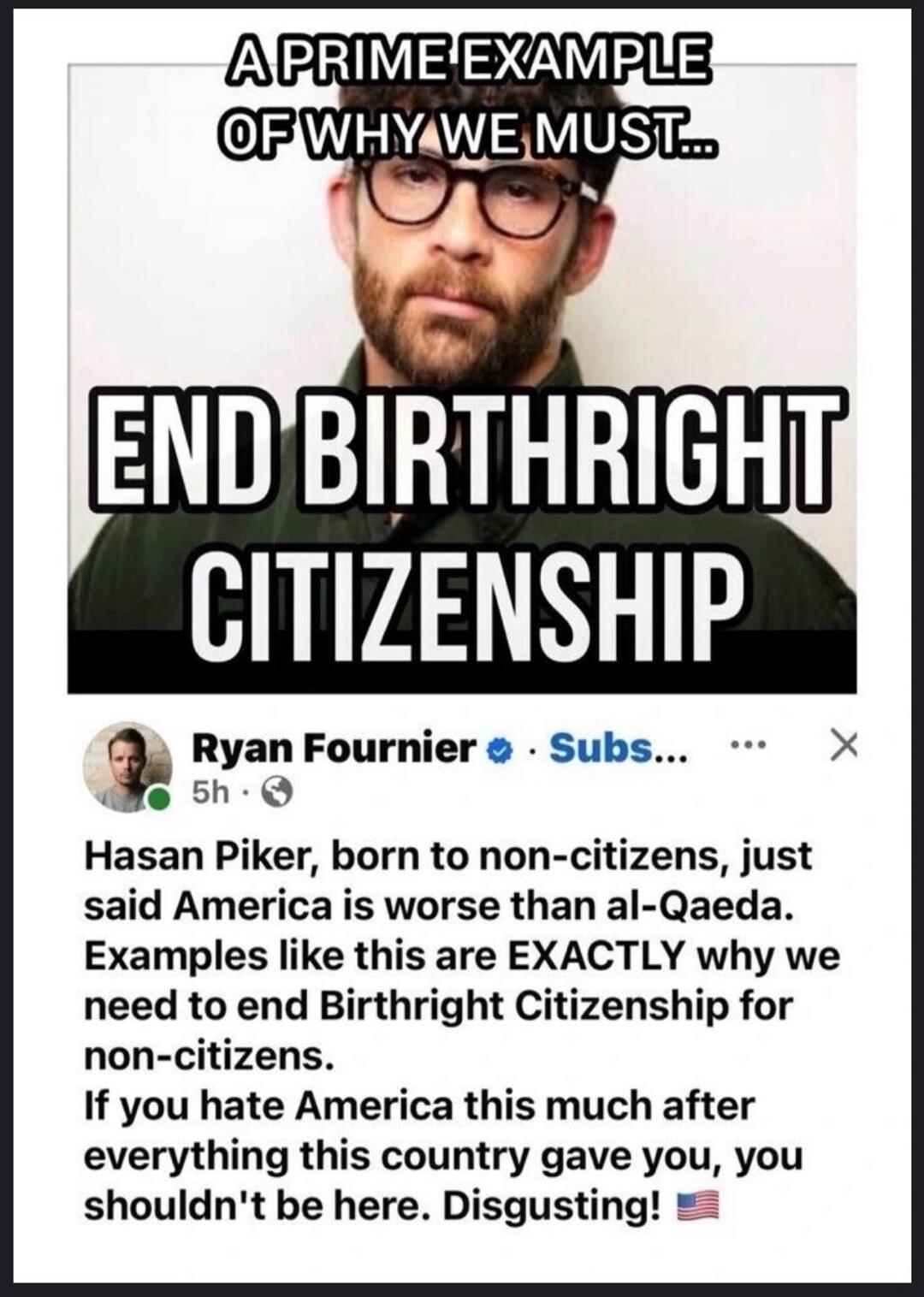 A PRIME EXAMPLE OF WHY WE MUST... END BIRTHRIGHT CITIZENSHIP Ryan Fournier 5h Hasan Piker, born to non-citizens, just said America is worse than al-Qaeda. Examples like this are EXACTLY why we need to end Birthright Citizenship for non-citizens. If you hate America this much after everything this country gave you, you shouldn't be here. Disgusting!