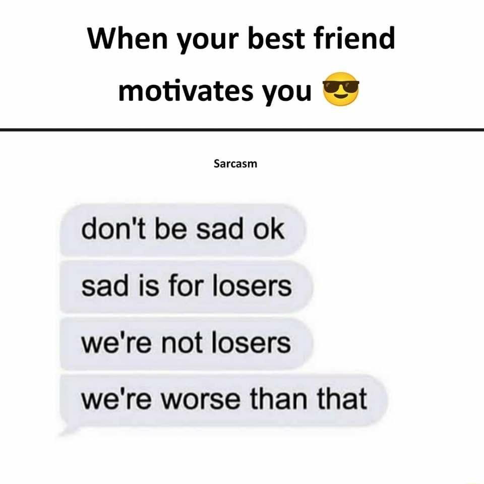 When your best friend motivates you Sarcasm dont be sad ok sad is for losers were not losers were worse than that