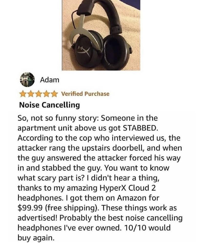 P fr e r Verified Purchase Noise Cancelling So not so funny story Someone in the apartment unit above us got STABBED According to the cop who interviewed us the attacker rang the upstairs doorbell and when the guy answered the attacker forced his way in and stabbed the guy You want to know what scary part is didnt hear a thing thanks to my amazing HyperX Cloud 2 headphones got them on Amazon for 9