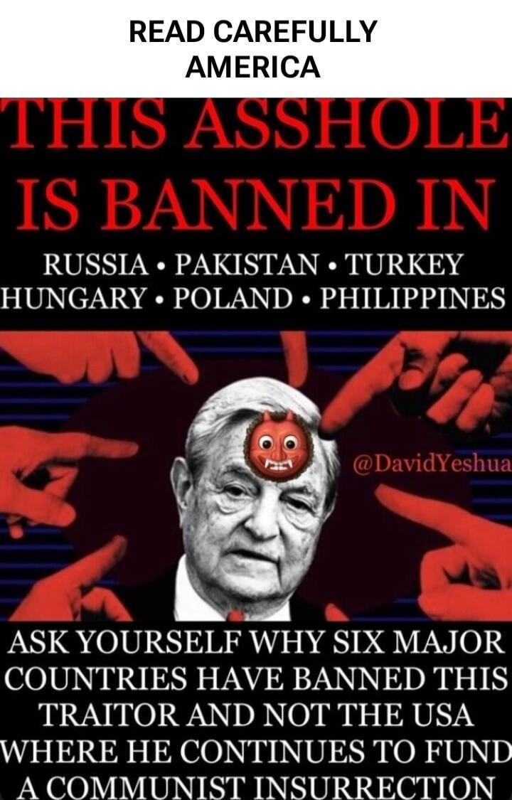 READ CAREFULLY AMERICA THIS ASSHOLE IS BANNED IN RUSSIA • PAKISTAN • TURKEY HUNGARY • POLAND • PHILIPPINES ASK YOURSELF WHY SIX MAJOR COUNTRIES HAVE BANNED THIS TRAITOR AND NOT THE USA WHERE HE CONTINUES TO FUND A COMMUNIST INSURGENCY
