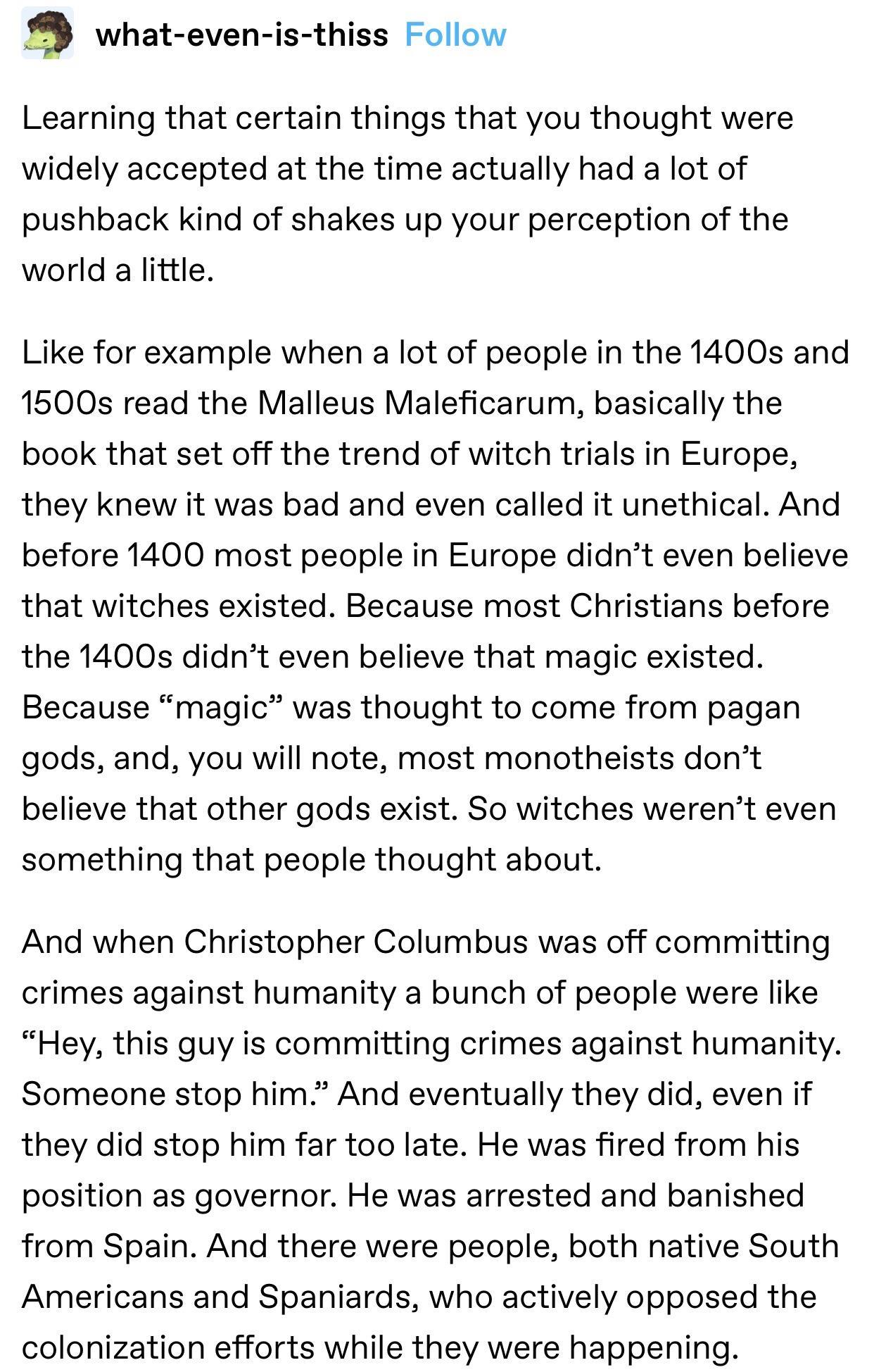 M what even is thiss Follow Learning that certain things that you thought were widely accepted at the time actually had a lot of pushback kind of shakes up your perception of the world a little Like for example when a lot of people in the 1400s and 1500s read the Malleus Maleficarum basically the book that set off the trend of witch trials in Europe they knew it was bad and even called it unethica
