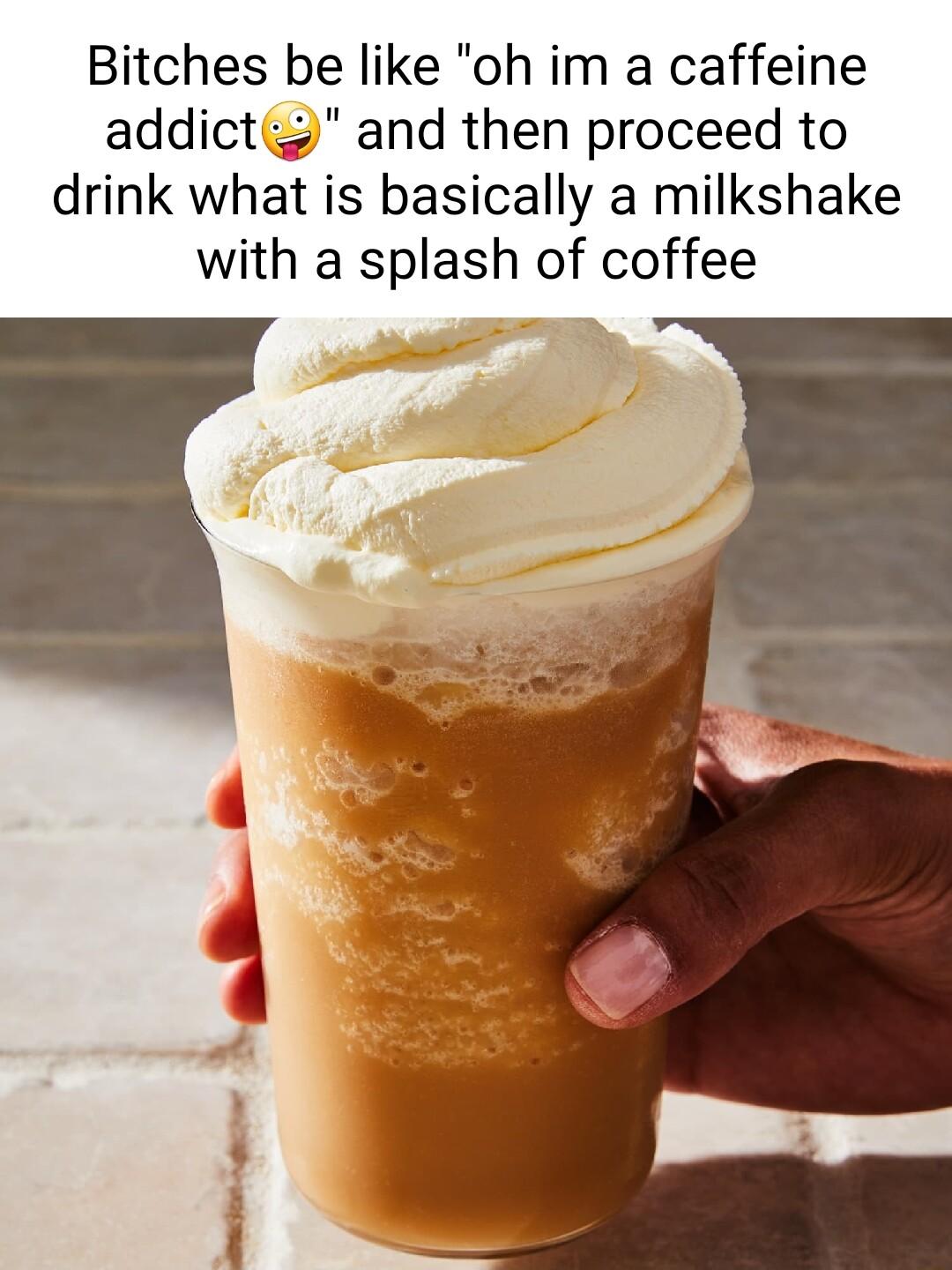 Bitches be like oh im a caffeine addict and then proceed to drink what is basically a milkshake with a splash of coffee 4 3 1
