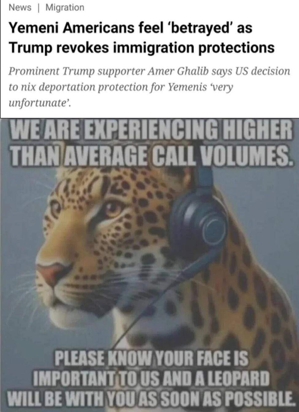 Yemeni Americans feel 'betrayed' as Trump revokes immigration protections
Prominent Trump supporter Amer Ghalib says US decision to nix deportation protection for Yemenis 'very unfortunate'.
WE ARE EXPERIENCING HIGHER THAN AVERAGE CALL VOLUMES.
PLEASE KNOW YOUR FACE IS IMPORTANT TO US AND A LEOPARD WILL BE WITH YOU AS SOON AS POSSIBLE.