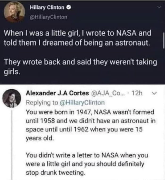 f Hillary Clinton When was a little girl wrote to NASA and LI RGEN R T R L R G N AU AVGICLE T R R G AN R E LT girls 9 Alexander JA Cortes AJA You were born in 1947 NASA wasnt formed until 1958 and we didnt have an astronaut in space until until 1962 when you were 15 years old You didnt write a letter to NASA when you were a little girl and you should definitely stop drunk tweeting