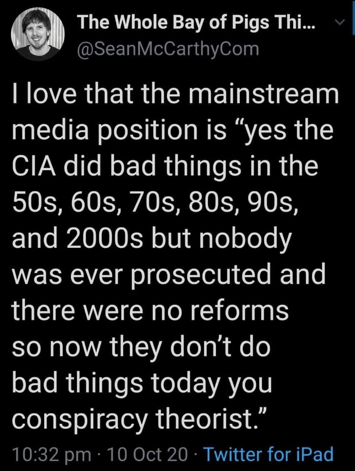 The Whole Bay of Pigs Thi SLELLY ok 11 oelyy RO R GEIR GERNET N CE media position is yes the CIA did bad things in the 50s 60s 70s 80s 90s ETale BPA000EY o101 pTe o ol Y was ever prosecuted and there were no reforms so now they dont do ETsRplTae R eJs EVAYeIN conspiracy theorist 1032 pm 10 Oct 20 Twitter for iPad