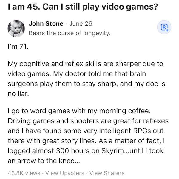 1am 45 Can still play video games John Stone June 26 Bears the curse of longevity Im71 My cognitive and reflex skills are sharper due to video games My doctor told me that brain surgeons play them to stay sharp and my doc is no liar 1 go to word games with my morning coffee Driving games and shooters are great for reflexes and have found some very intelligent RPGs out there with great story lines 