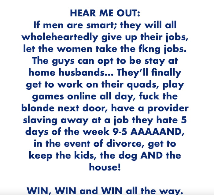 HEAR ME OUT If men are smart they will all wholeheartedly give up their jobs let the women take the fkng jobs The guys can opt to be stay at home husbands Theyll finally get to work on their quads play games online all day fuck the blonde next door have a provider slaving away at a job they hate 5 days of the week 9 5 AAAAAND in the event of divorce get to keep the kids the dog AND the house WIN W