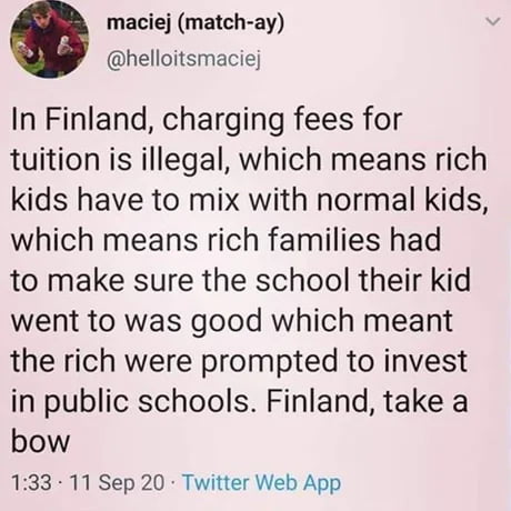 maciej match ay helloitsmaciej In Finland charging fees for tuition is illegal which means rich kids have to mix with normal kids which means rich families had to make sure the school their kid went to was good which meant the rich were prompted to invest in public schools Finland take a bow 133 11 Sep 20 Twitter Web App