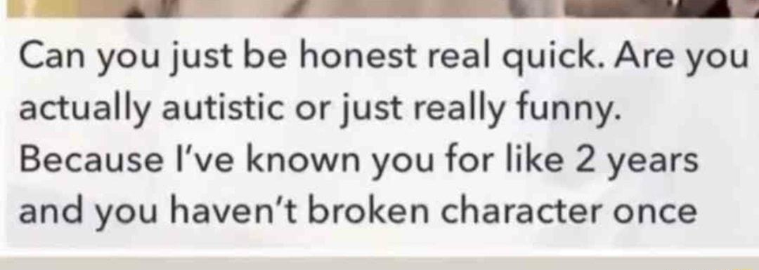 R R RRRRRRRRRRRRRDRRDS Can you just be honest real quick Are you actually autistic or just really funny Because Ive known you for like 2 years and you havent broken character once