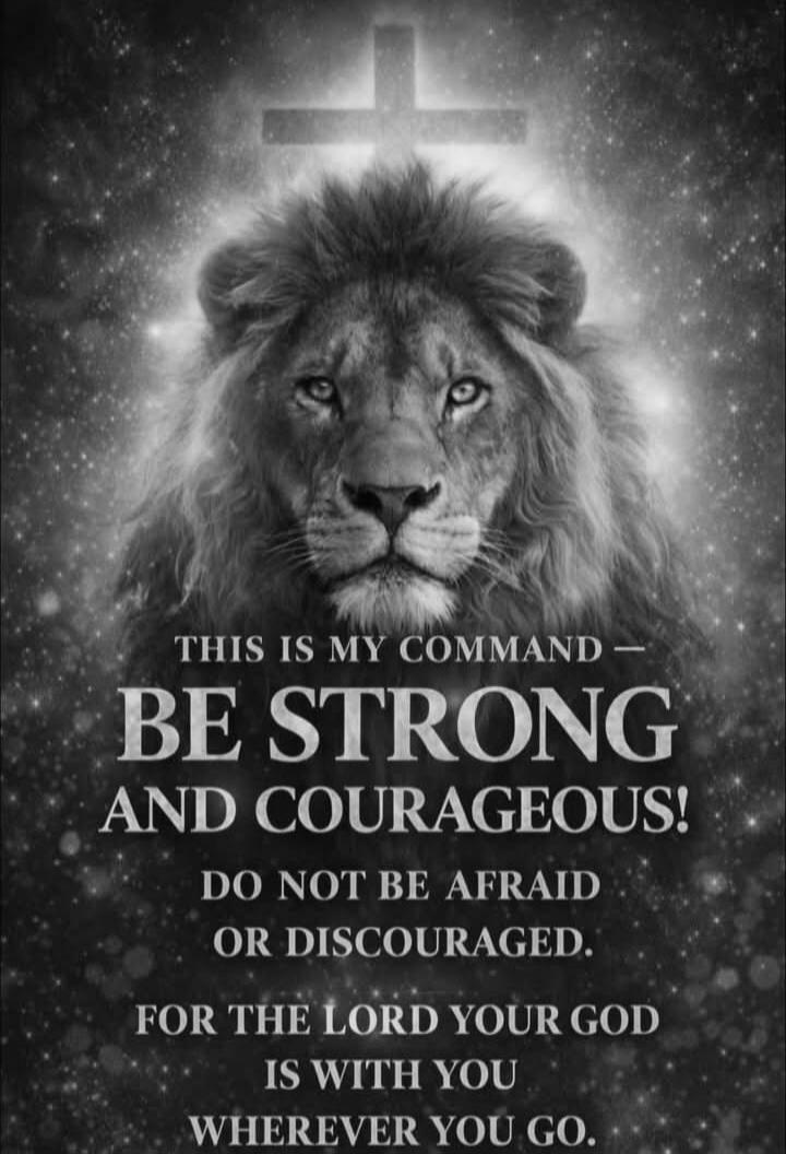THIS IS MY COMMAND - BE STRONG AND COURAGEOUS! DO NOT BE AFRAID OR DISCOURAGED. FOR THE LORD YOUR GOD IS WITH YOU WHEREVER YOU GO.
