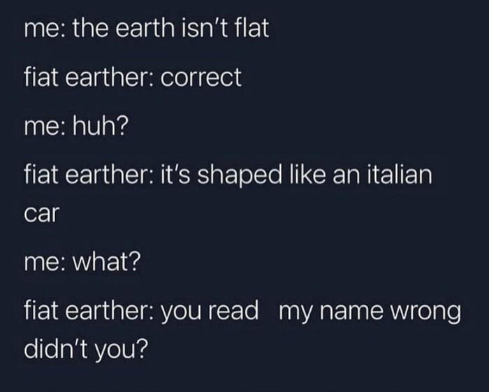 me the earth isnt flat fiat earther correct me huh fiat earther its shaped like an italian car me what fiat earther you read my name wrong didnt you
