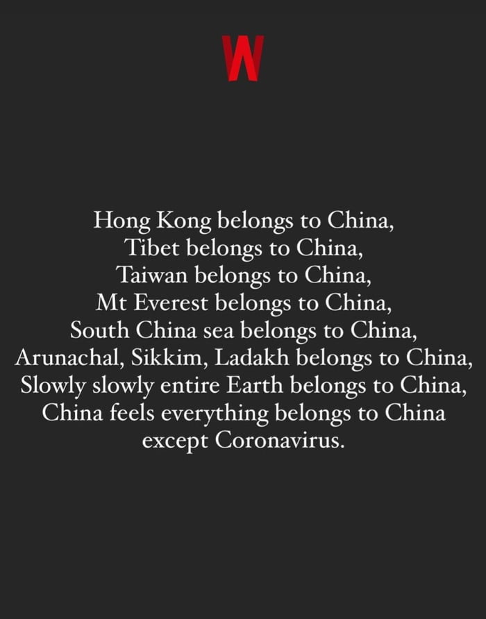 W Hong Kong belongs to China Tibet belongs to China Taiwan belongs to China Mt Everest belongs to China South China sea belongs to China Arunachal Sikkim Ladakh belongs to China Slowly slowly entire Earth belongs to China China feels everything belongs to China except Coronavirus