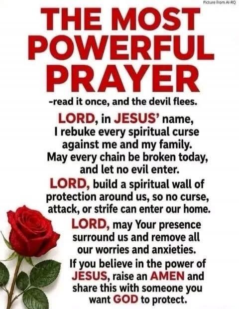 THE MOST POWERFUL PRAYER -read it once, and the devil flees. LORD, in JESUS' name, I rebuke every spiritual curse against me and my family. May every chain be broken today, and let no evil enter. LORD, build a spiritual wall of protection around us, so no curse, attack, or strife can enter our home. LORD, may Your presence surround us and remove al