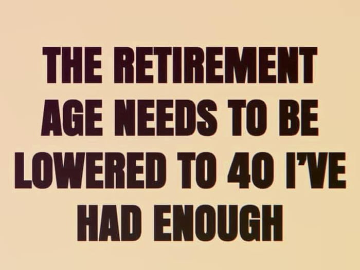 THE RETIREMENT AGE NEEDS T0 BE LOWERED T0 40 IVE HAD ENOUGH