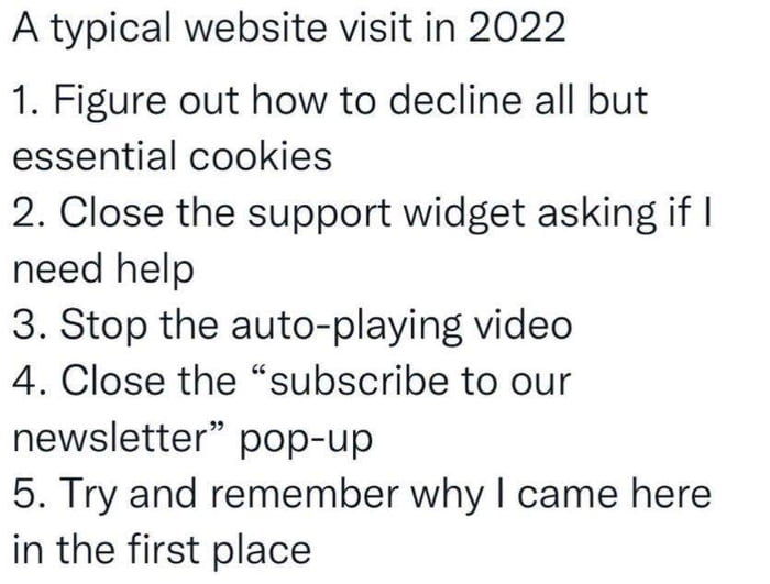 A typical website visit in 2022 1 Figure out how to decline all but essential cookies 2 Close the support widget asking if need help 3 Stop the auto playing video 4 Close the subscribe to our newsletter pop up 5 Try and remember why came here in the first place